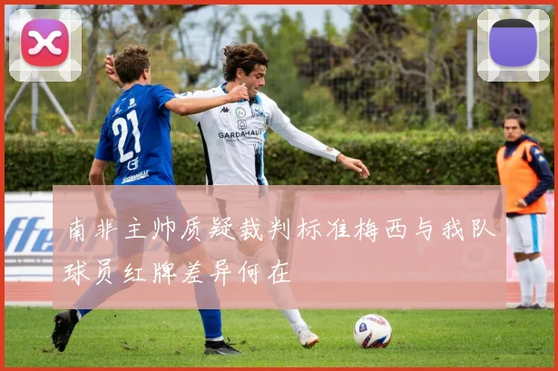 南非主帅质疑裁判标准梅西与我队球员红牌差异何在