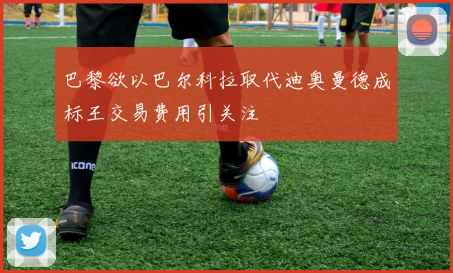 巴黎欲以巴尔科拉取代迪奥曼德成标王交易费用引关注