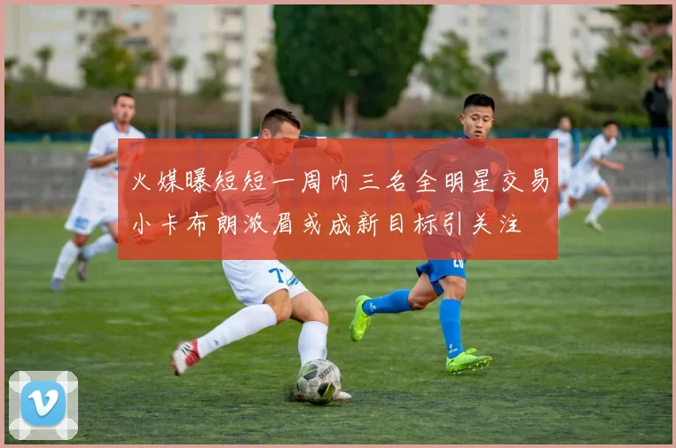火媒曝短短一周内三名全明星交易小卡布朗浓眉或成新目标引关注