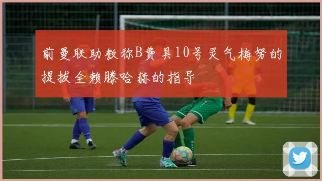 前曼联助教称B费具10号灵气梅努的提拔全赖滕哈赫的指导