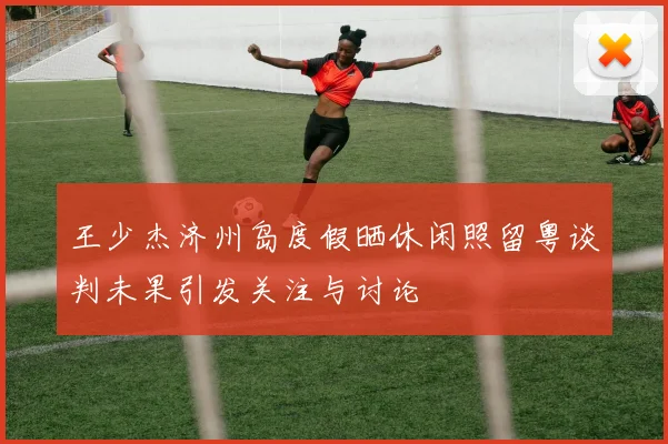 王少杰济州岛度假晒休闲照留粤谈判未果引发关注与讨论