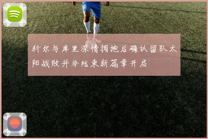 科尔与库里深情拥抱后确认留队太阳战败并非结束新篇章开启