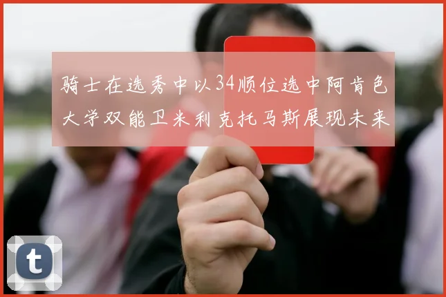 骑士在选秀中以34顺位选中阿肯色大学双能卫米利克托马斯展现未来潜力