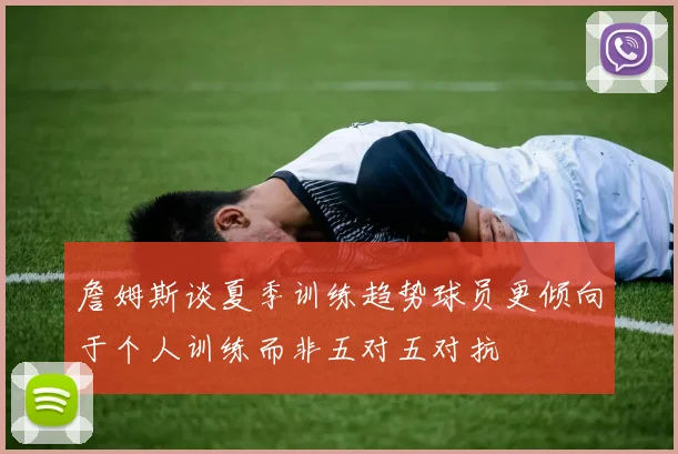 詹姆斯谈夏季训练趋势球员更倾向于个人训练而非五对五对抗