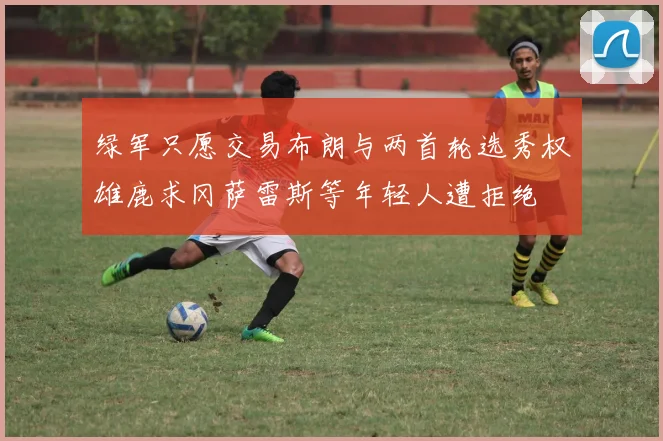 绿军只愿交易布朗与两首轮选秀权雄鹿求冈萨雷斯等年轻人遭拒绝