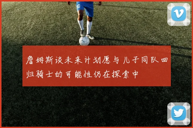 詹姆斯谈未来计划愿与儿子同队回归骑士的可能性仍在探索中