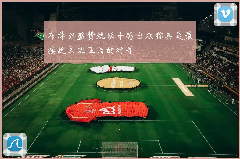 布泽尔盛赞姚明手感出众称其是最接近文班亚马的对手