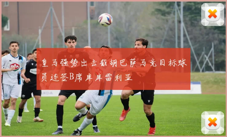 皇马强势出击截胡巴萨马竞目标球员连签B席库库雷利亚