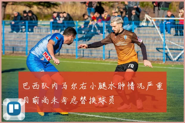 巴西队内马尔右小腿水肿情况严重目前尚未考虑替换球员