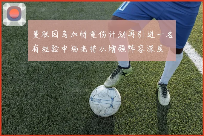 曼联因乌加特重伤计划再引进一名有经验中场老将以增强阵容深度