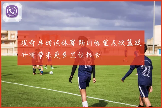 埃奇库姆谈休赛期训练重点投篮提升将带来更多空位机会
