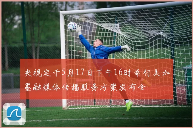 央视定于5月17日下午16时举行美加墨融媒体传播服务方案发布会
