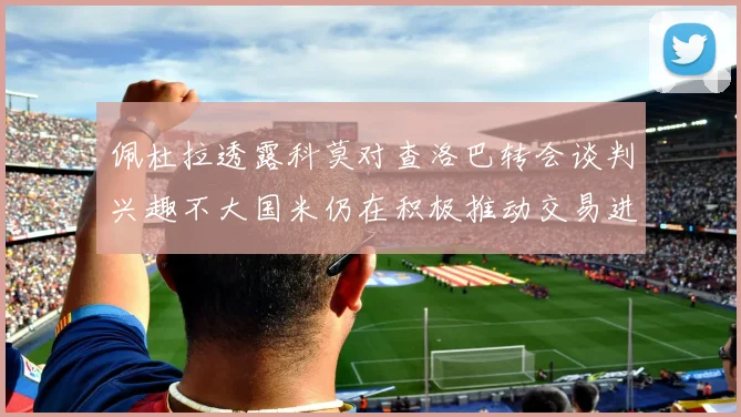 佩杜拉透露科莫对查洛巴转会谈判兴趣不大国米仍在积极推动交易进程