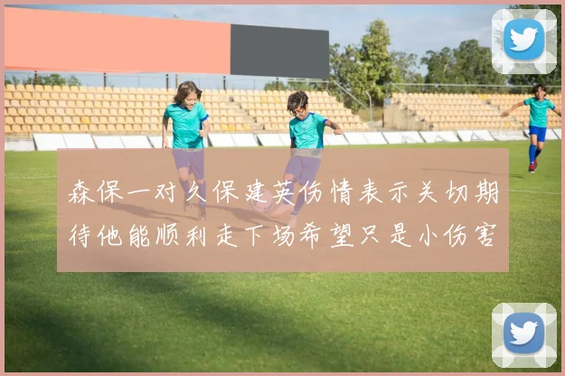 森保一对久保建英伤情表示关切期待他能顺利走下场希望只是小伤害