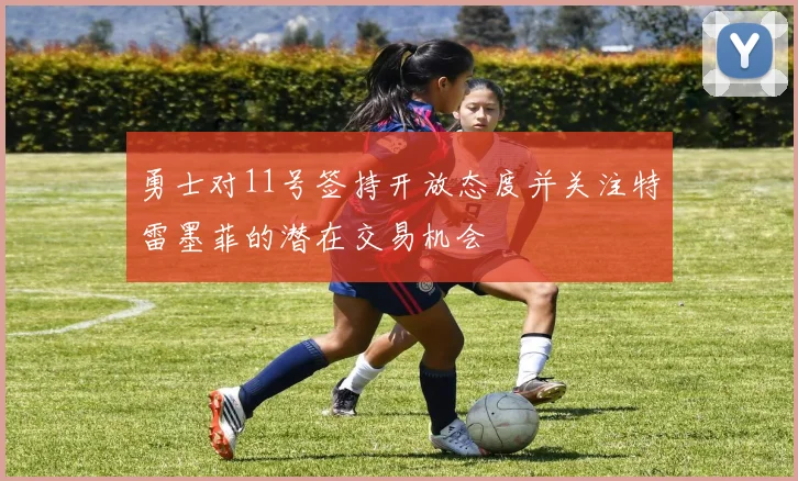 勇士对11号签持开放态度并关注特雷墨菲的潜在交易机会