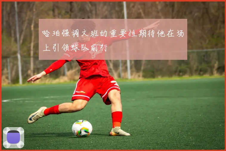哈珀强调文班的重要性期待他在场上引领球队前行