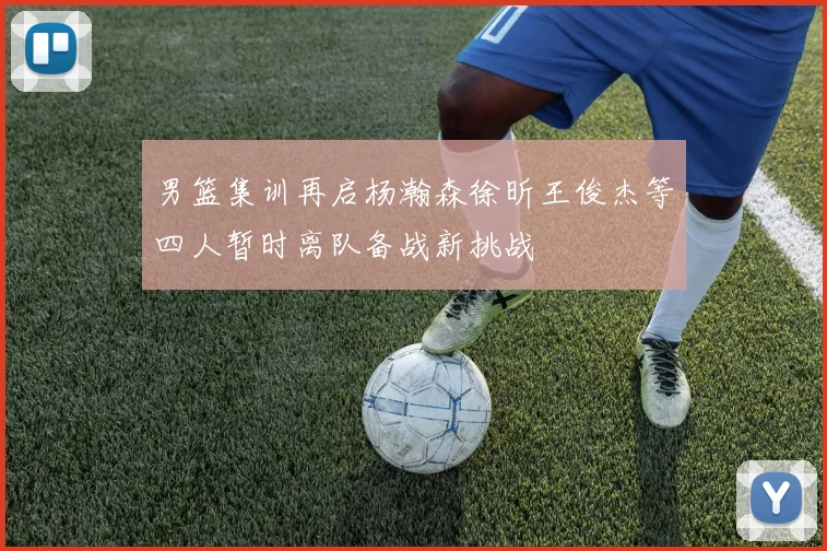 男篮集训再启杨瀚森徐昕王俊杰等四人暂时离队备战新挑战