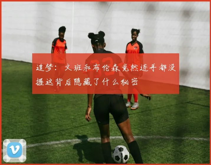 追梦：文班和布伦森竟然连手都没握这背后隐藏了什么秘密