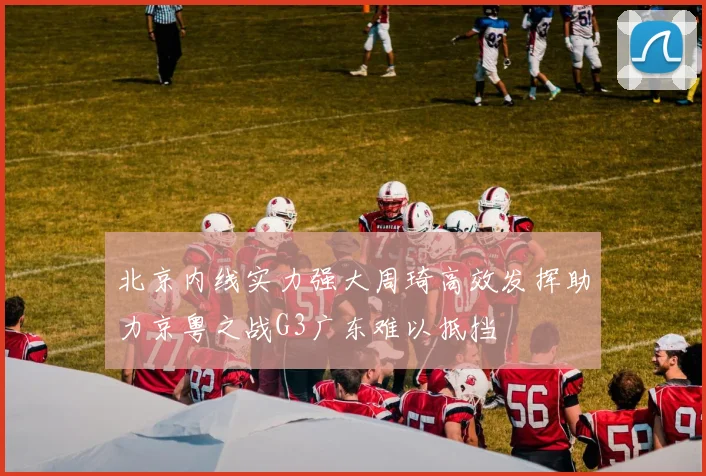 北京内线实力强大周琦高效发挥助力京粤之战G3广东难以抵挡