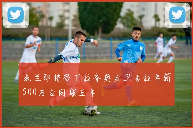 米兰即将签下拉齐奥后卫吉拉年薪500万合同期五年