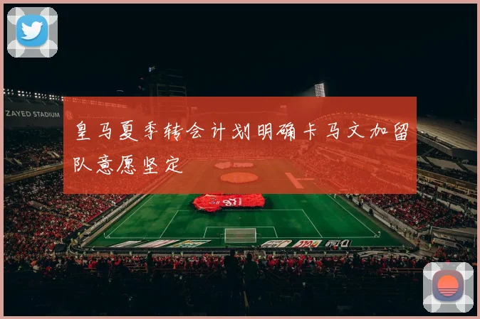 皇马夏季转会计划明确卡马文加留队意愿坚定