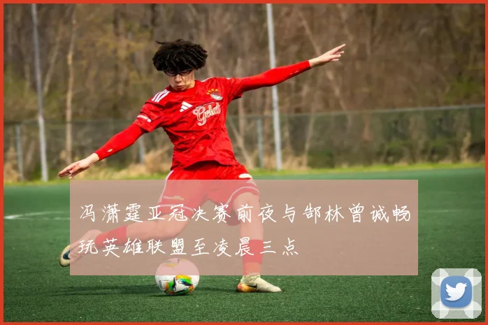 冯潇霆亚冠决赛前夜与郜林曾诚畅玩英雄联盟至凌晨三点