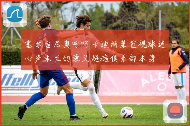 塞尔吉尼奥呼吁卡迪纳莱重视球迷心声米兰的意义超越俱乐部本身